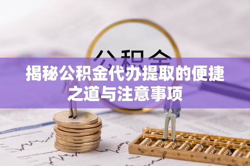 绩溪揭秘公积金代办提取的便捷之道与注意事项
