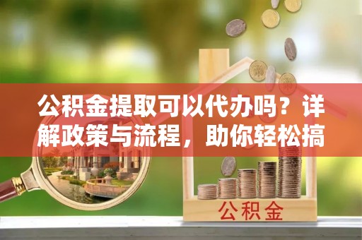 绩溪公积金提取可以代办吗？详解政策与流程，助你轻松搞定！