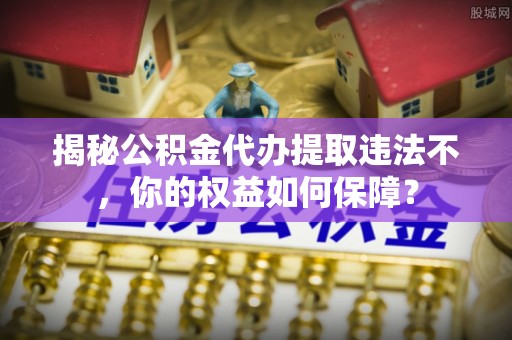 绩溪揭秘公积金代办提取违法不，你的权益如何保障？